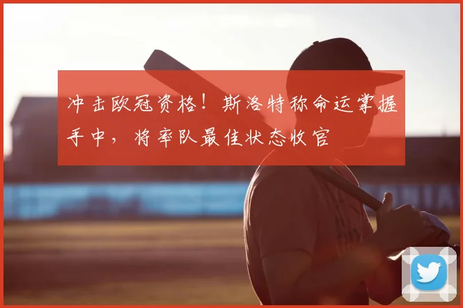 冲击欧冠资格！斯洛特称命运掌握手中，将率队最佳状态收官