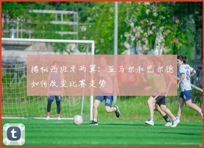 揭秘西班牙两翼：亚马尔和巴尔德如何改变比赛走势