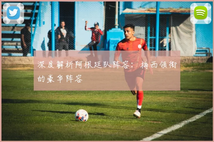 深度解析阿根廷队阵容:梅西领衔的豪华阵容