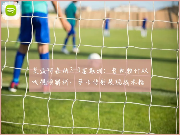 复盘阿森纳3-0富勒姆：哲凯赖什双响视频解析，萨卡传射展现战术精髓