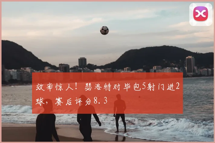 效率惊人！瑟洛特对毕包5射门进2球，赛后评分8.3