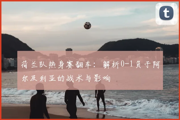 荷兰队热身赛翻车:解析0-1负于阿尔及利亚的战术与影响