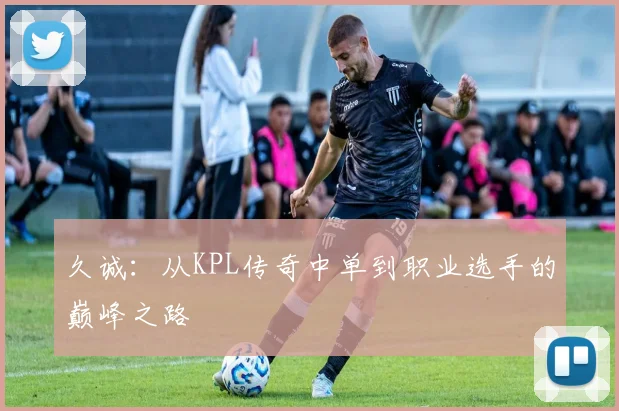 久诚：从KPL传奇中单到职业选手的巅峰之路
