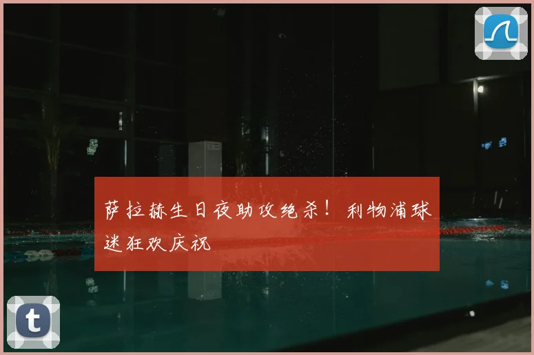 萨拉赫生日夜助攻绝杀！利物浦球迷狂欢庆祝