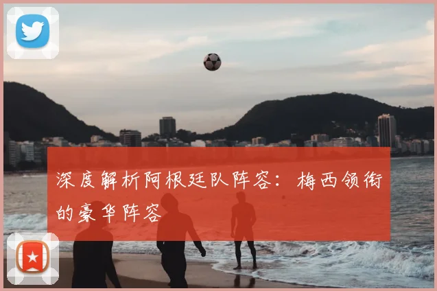 深度解析阿根廷队阵容:梅西领衔的豪华阵容