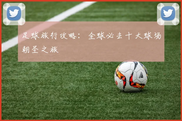 足球旅行攻略：全球必去十大球场朝圣之旅