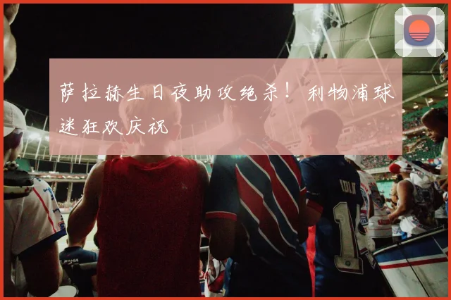 萨拉赫生日夜助攻绝杀！利物浦球迷狂欢庆祝