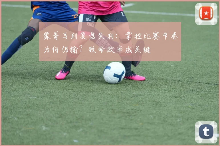 蒙哥马利复盘失利：掌控比赛节奏为何仍输？致命效率成关键