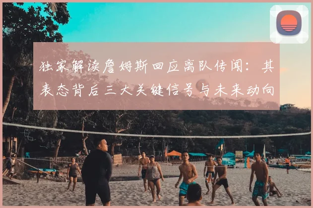独家解读詹姆斯回应离队传闻：其表态背后三大关键信号与未来动向分析