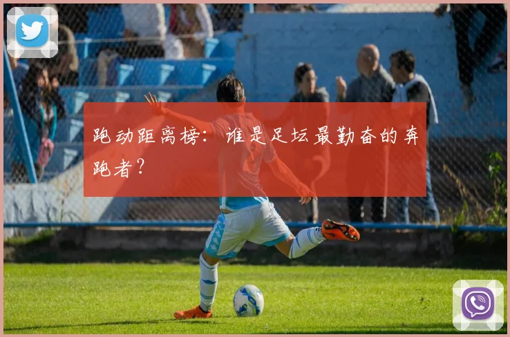 跑动距离榜:谁是足坛最勤奋的奔跑者?