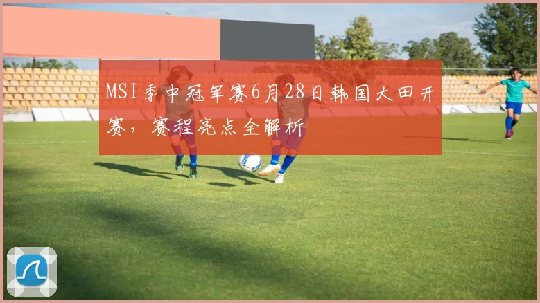 MSI季中冠军赛6月28日韩国大田开赛，赛程亮点全解析