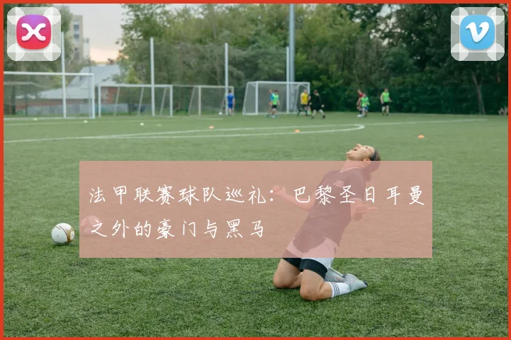 法甲联赛球队巡礼：巴黎圣日耳曼之外的豪门与黑马