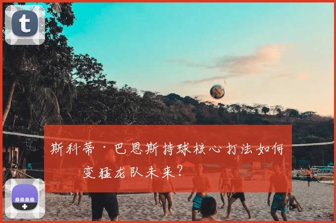 斯科蒂·巴恩斯持球核心打法如何改变猛龙队未来?