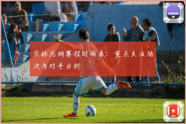 贝林厄姆赛程时间表：重点关注场次与对手分析