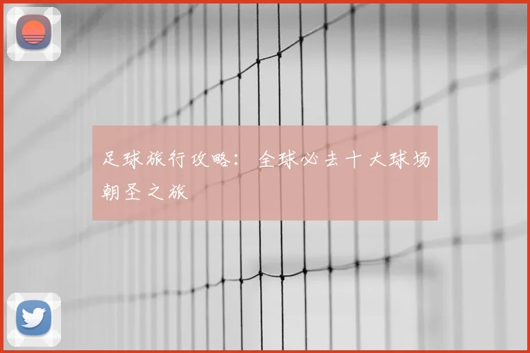 足球旅行攻略：全球必去十大球场朝圣之旅