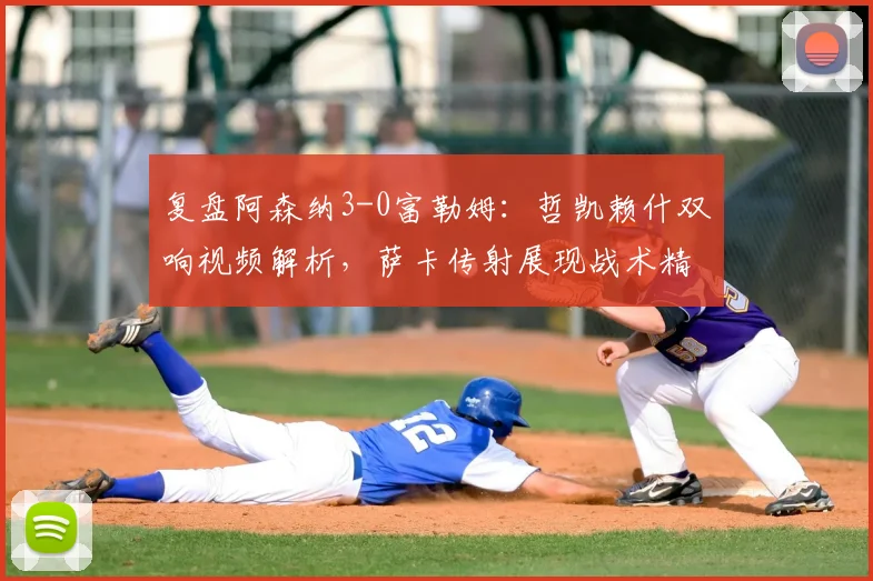 复盘阿森纳3-0富勒姆：哲凯赖什双响视频解析，萨卡传射展现战术精髓