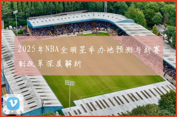 2025年NBA全明星举办地预测与新赛制改革深度解析